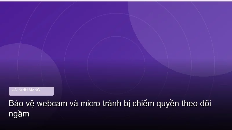 Bảo vệ webcam và micro tránh bị chiếm quyền theo dõi ngầm