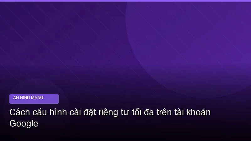Cách cấu hình cài đặt riêng tư tối đa trên tài khoản Google