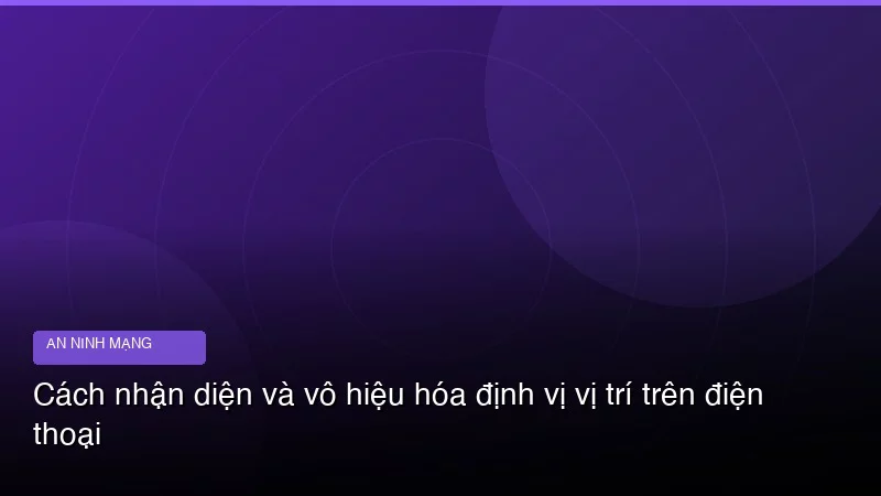 Cách nhận diện và vô hiệu hóa định vị vị trí trên điện thoại